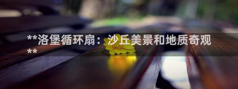 凯发k8国际|首页w来就送38元：**洛堡循环扇：沙丘美景和地质奇观
**
