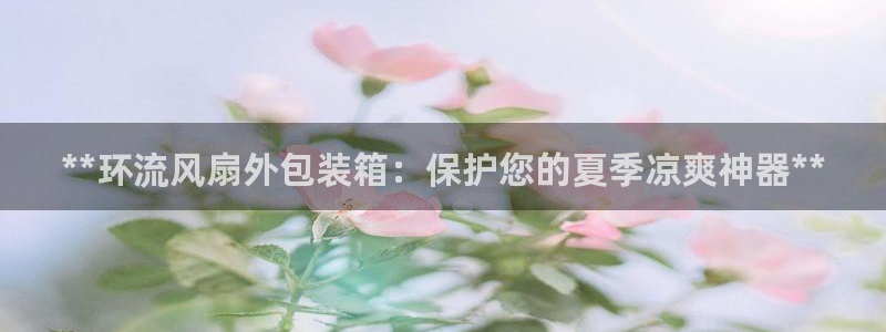 凯发官方手机app：**环流风扇外包装箱：保护您的夏季凉爽神器**